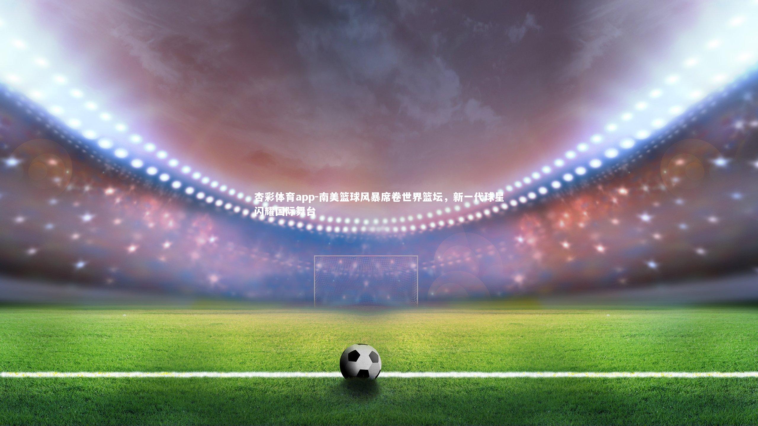 南美篮球风暴席卷世界篮坛，新一代球星闪耀国际舞台